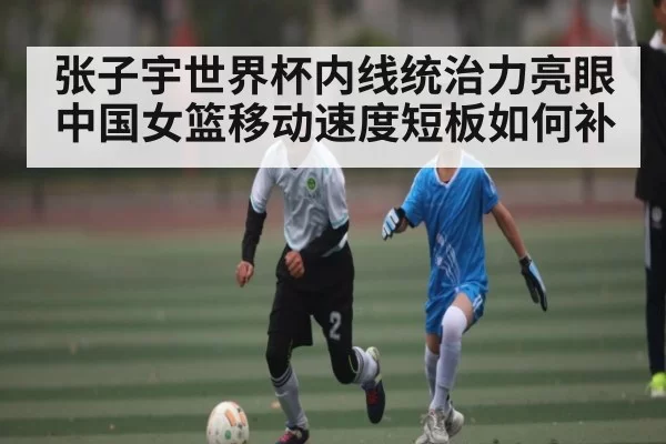 张子宇世界杯内线统治力亮眼 中国女篮移动速度短板如何补 - dianjingniu