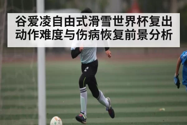 谷爱凌自由式滑雪世界杯复出动作难度与伤病恢复前景分析 - dianjingniu