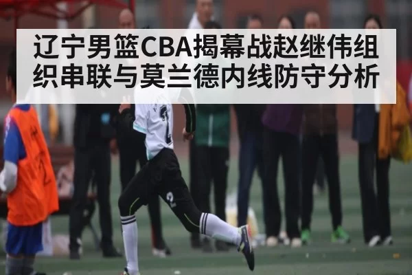辽宁男篮CBA揭幕战赵继伟组织串联与莫兰德内线防守分析 - dianjingniu